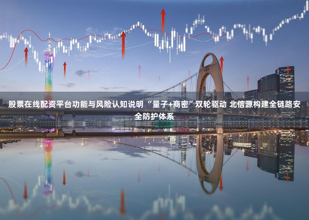 股票在线配资平台功能与风险认知说明 “量子+商密”双轮驱动 北信源构建全链路安全防护体系