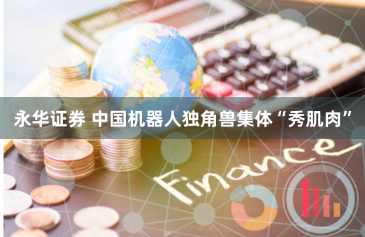 永华证券 中国机器人独角兽集体“秀肌肉”